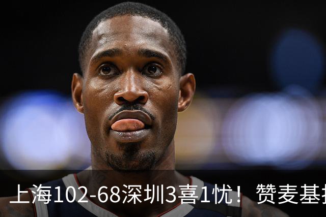 上海102-68深圳3喜1忧！赞麦基护框，张镇麟强化防守，拉塞尔太铁