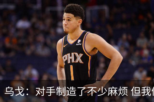 乌戈：对手制造了不少麻烦 但我们防守端做得很好尤其是段睿骐