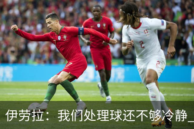 伊劳拉：我们处理球还不够冷静 弗林蓬是肌肉不适 索博旧伤未痊愈