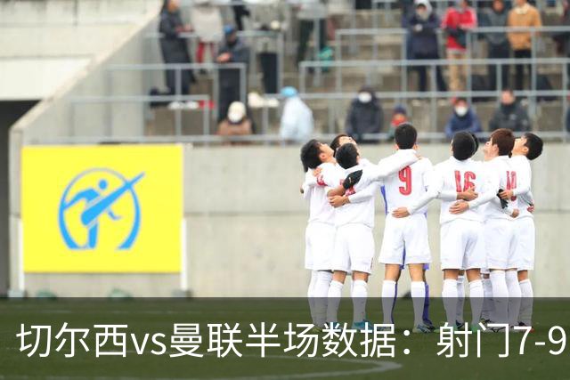 切尔西vs曼联半场数据：射门7-9，预期进球0.28-1.01