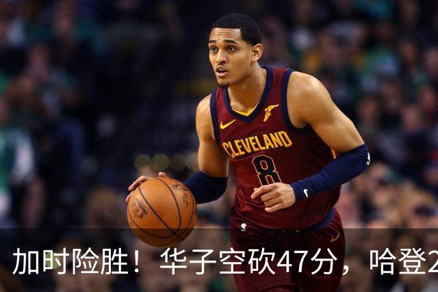加时险胜！华子空砍47分，哈登22+9助+罚球绝杀 骑士升至东部第四