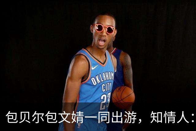 包贝尔包文婧一同出游，知情人：两人还是很恩爱，满眼都是彼此；今年8月包贝尔被曝出轨，目前暂未回应
