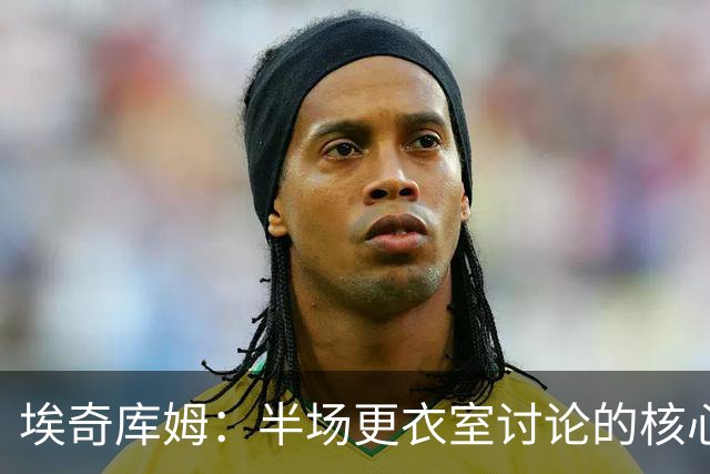 埃奇库姆：半场更衣室讨论的核心就是 落后29分该如何回应？