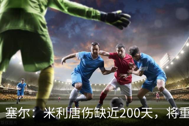塞尔：米利唐伤缺近200天，将重返皇马大名单