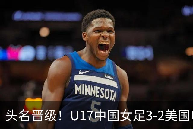 头名晋级！U17中国女足3-2美国U17将战法国 刘雨希双响赵嘉怡破门