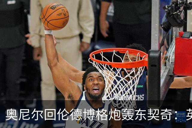 奥尼尔回伦德博格炮轰东契奇：英雄滤镜碎了，别哭接受这一切