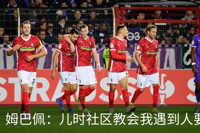姆巴佩：儿时社区教会我遇到人要逐一握手，而不是只握熟人手