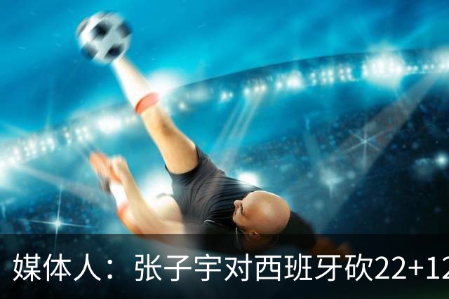 媒体人：张子宇对西班牙砍22+12 萨拉戈萨队对其有意 可为其建队