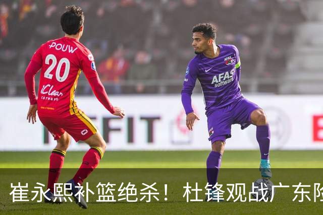 崔永熙补篮绝杀！杜锋观战广东险胜江苏 焦泊乔伤退胡明轩追平王仕鹏