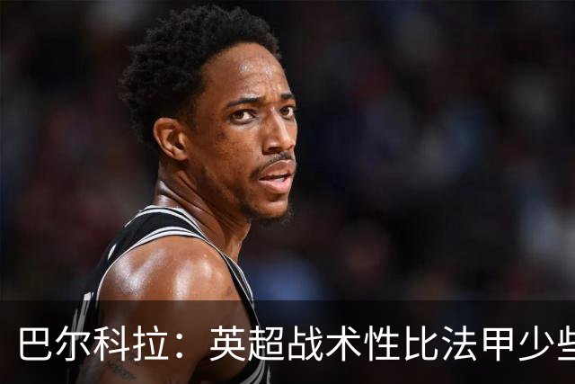 巴尔科拉：英超战术性比法甲少些 伊劳拉知道我进攻积极防守卖力