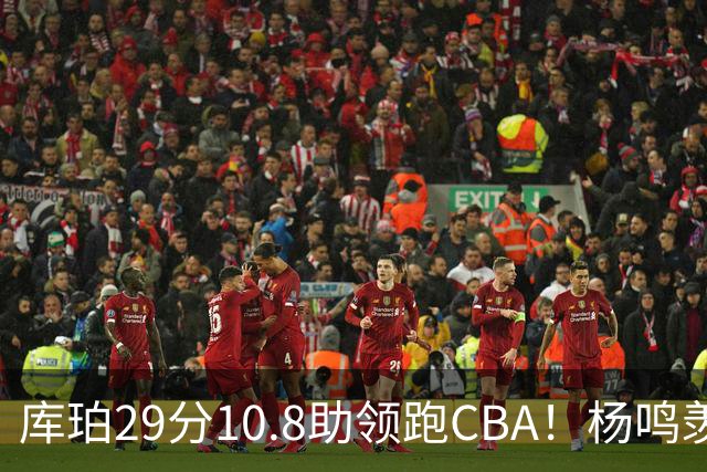 库珀29分10.8助领跑CBA！杨鸣羡慕了：去年有他在我也不用干解说