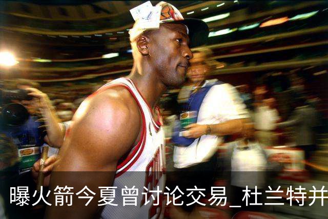 曝火箭今夏曾讨论交易 杜兰特并非不可触碰