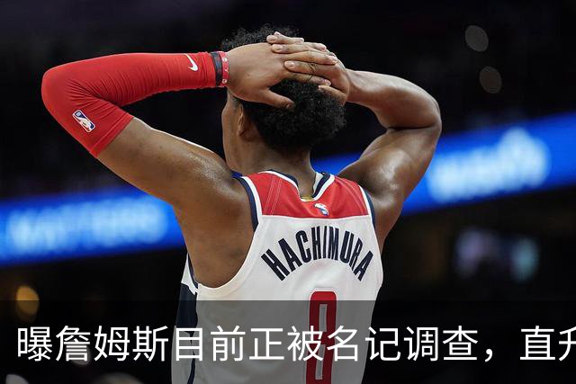 曝詹姆斯目前正被名记调查，直升机通勤惹大祸，多位老板提供线索