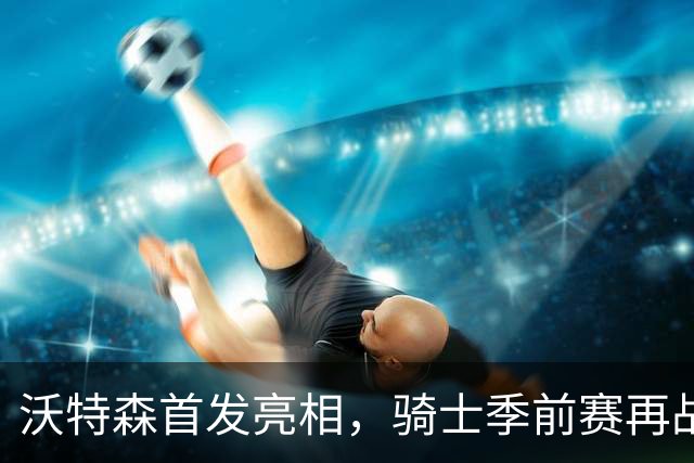 沃特森首发亮相，骑士季前赛再战魔术