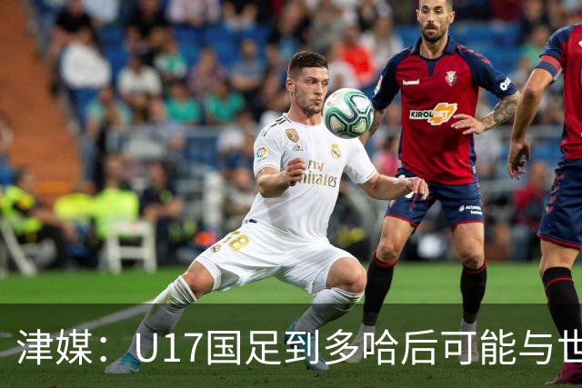 津媒：U17国足到多哈后可能与世界杯参赛队热身，目前在落实