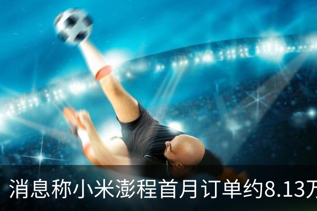 消息称小米澎程首月订单约8.13万台 未达内部预期