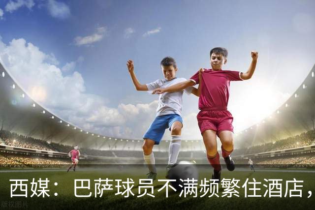 西媒：巴萨球员不满频繁住酒店，希望有更多时间陪家人