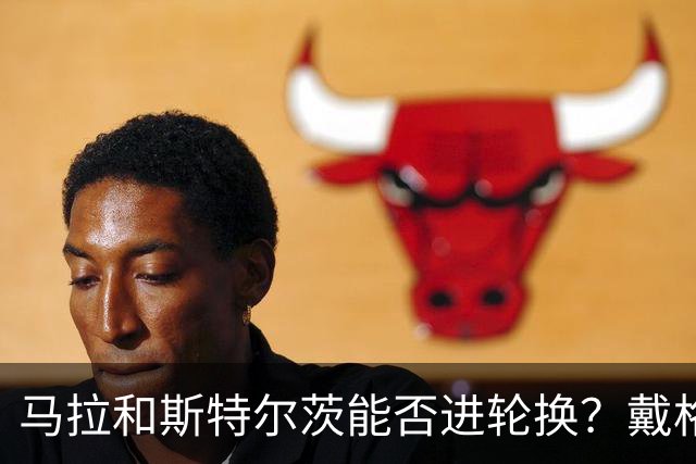 马拉&斯特尔茨能否进轮换？戴格诺特：视情况而定 但我信任他们