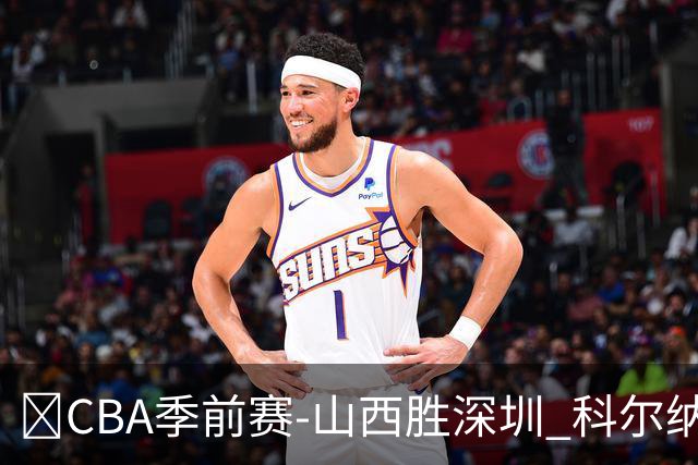 🏀CBA季前赛-山西胜深圳 科尔纳利17+17 焦海龙12+6 史密斯21分
