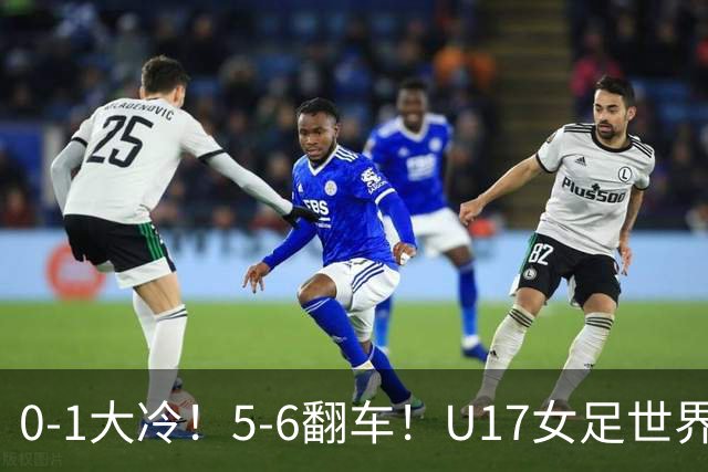 0-1大冷！5-6翻车！U17女足世界杯8强乱了：中国队若赢球将战巴西