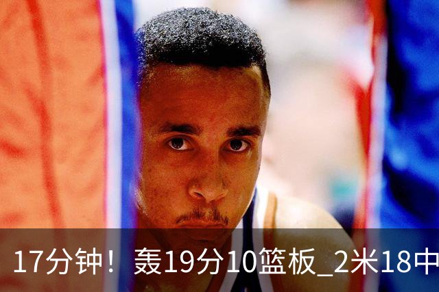 17分钟！轰19分10篮板 2米18中锋让广东队很羡慕