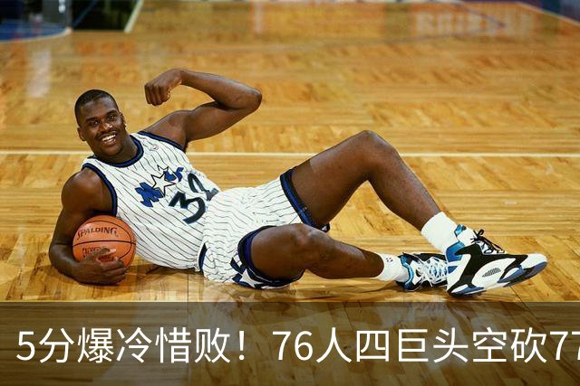 5分爆冷惜败！76人四巨头空砍77分，詹姆斯三节贡献8分8板7助