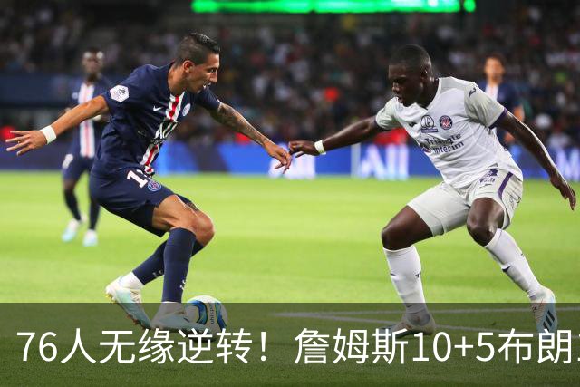 76人无缘逆转！詹姆斯10+5布朗18+2，恩比德6分8失误，马克西高效
