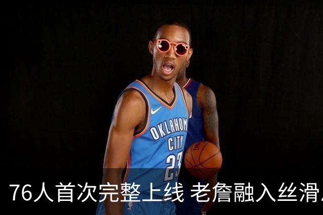 76人首次完整上线 老詹融入丝滑恩比德不合群？
