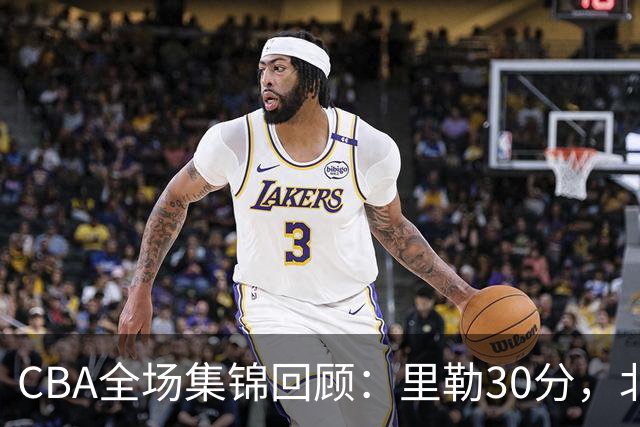 CBA全场集锦回顾：里勒30分，北控33分大胜深圳
